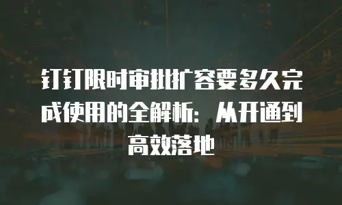 钉钉限时审批扩容要多久完成使用的全解析：从开通到高效落地