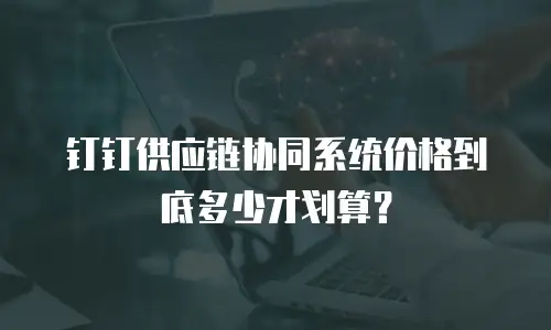 钉钉供应链协同系统价格到底多少才划算？