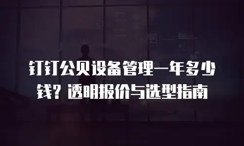 钉钉公贝设备管理一年多少钱？透明报价与选型指南