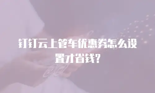 钉钉云上管车优惠券怎么设置才省钱？