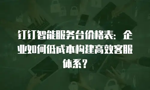 钉钉智能服务台价格表：企业如何低成本构建高效客服体系？