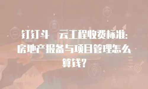 钉钉斗栱云工程收费标准：房地产报备与项目管理怎么算钱？