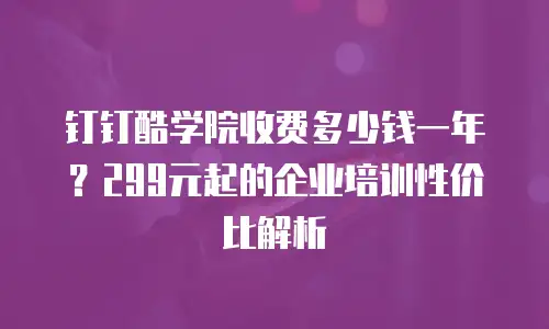 钉钉酷学院收费多少钱一年？299元起的企业培训性价比解析