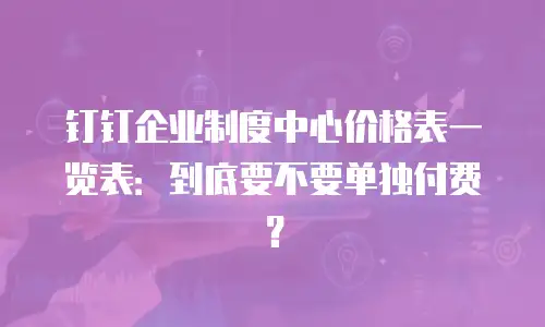 钉钉企业制度中心价格表一览表：到底要不要单独付费？