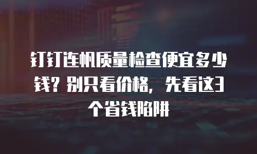 钉钉连帆质量检查便宜多少钱？别只看价格，先看这3个省钱陷阱