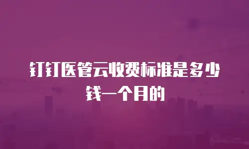 钉钉医管云收费标准是多少钱一个月的