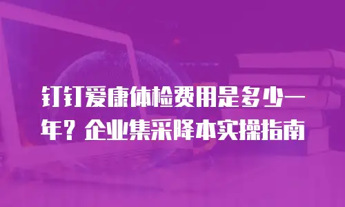 钉钉爱康体检费用是多少一年？企业集采降本实操指南