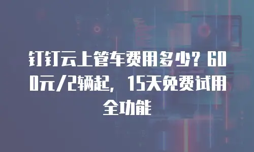 钉钉云上管车费用多少？600元/2辆起，15天免费试用全功能