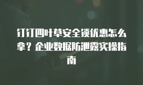 钉钉四叶草安全锁优惠怎么拿？企业数据防泄露实操指南