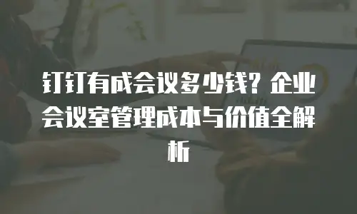 钉钉有成会议多少钱？企业会议室管理成本与价值全解析