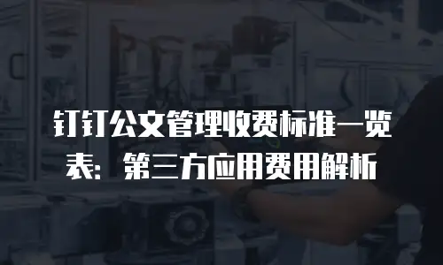 钉钉公文管理收费标准一览表：第三方应用费用解析