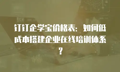 钉钉企学宝价格表：如何低成本搭建企业在线培训体系？