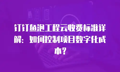 钉钉鱼泡工程云收费标准详解：如何控制项目数字化成本？