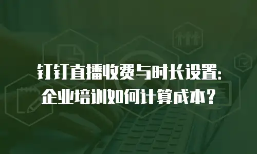 钉钉直播收费与时长设置：企业培训如何计算成本？