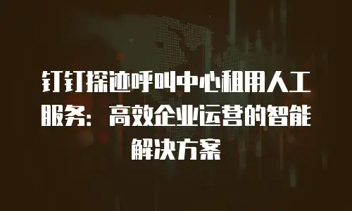 钉钉探迹呼叫中心租用人工服务：高效企业运营的智能解决方案