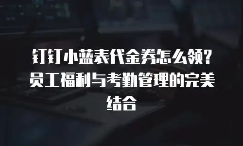 钉钉小蓝表代金券怎么领？员工福利与考勤管理的完美结合