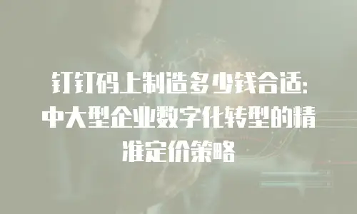 钉钉码上制造多少钱合适：中大型企业数字化转型的精准定价策略