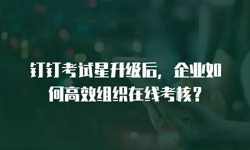 钉钉考试星升级后，企业如何高效组织在线考核？