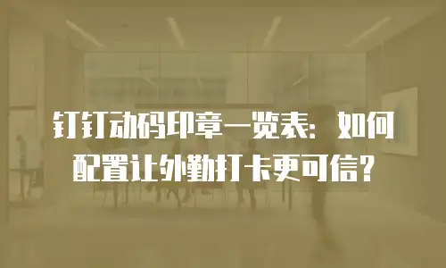 钉钉动码印章一览表：如何配置让外勤打卡更可信？