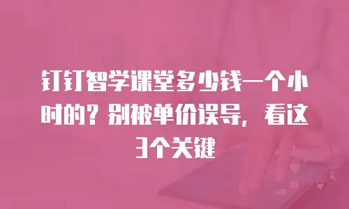 钉钉智学课堂多少钱一个小时的？别被单价误导，看这3个关键