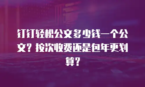 钉钉轻松公文多少钱一个公文？按次收费还是包年更划算？