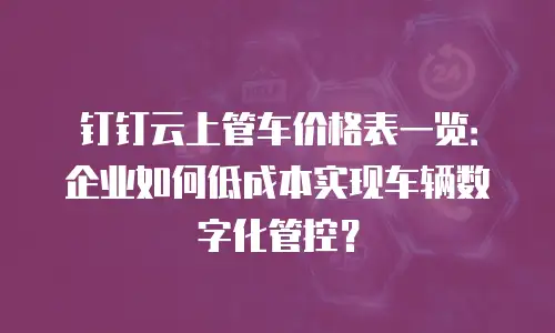 钉钉云上管车价格表一览：企业如何低成本实现车辆数字化管控？
