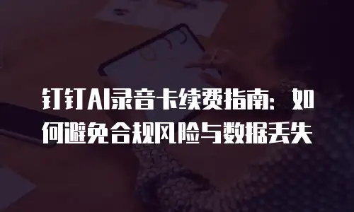 钉钉AI录音卡续费指南：如何避免合规风险与数据丢失