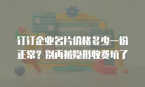 钉钉企业名片价格多少一份正常？别再被隐形收费坑了