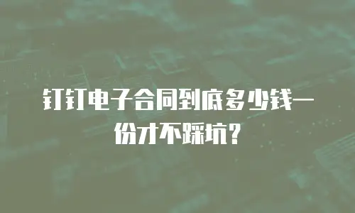 钉钉电子合同到底多少钱一份才不踩坑？