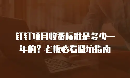钉钉项目收费标准是多少一年的？老板必看避坑指南
