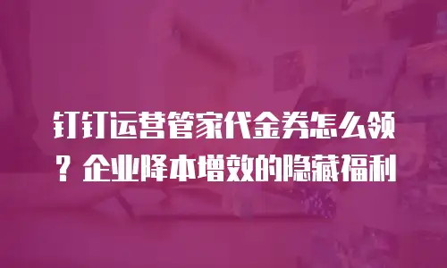 钉钉运营管家代金券怎么领？企业降本增效的隐藏福利