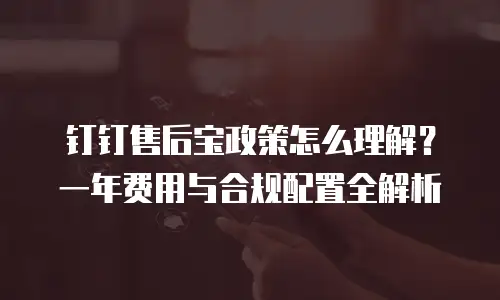 钉钉售后宝政策怎么理解？一年费用与合规配置全解析