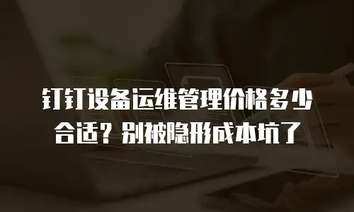 钉钉设备运维管理价格多少合适？别被隐形成本坑了