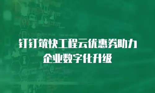 钉钉筑快工程云优惠券助力企业数字化升级