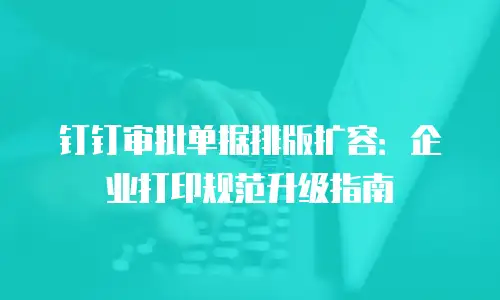 钉钉审批单据排版扩容：企业打印规范升级指南