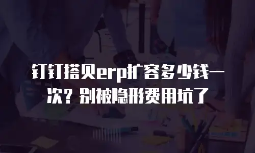 钉钉搭贝erp扩容多少钱一次？别被隐形费用坑了