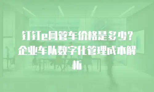 钉钉e网管车价格是多少？企业车队数字化管理成本解析
