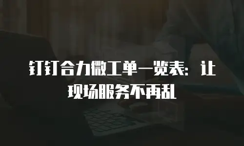 钉钉合力微工单一览表：让现场服务不再乱