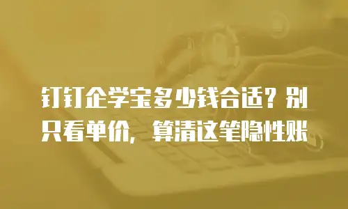 钉钉企学宝多少钱合适？别只看单价，算清这笔隐性账