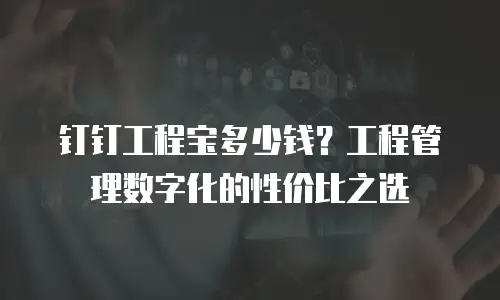 钉钉工程宝多少钱？工程管理数字化的性价比之选