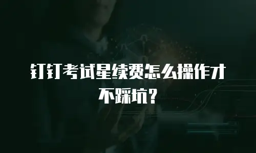 钉钉考试星续费怎么操作才不踩坑？