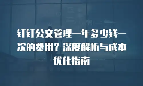 钉钉公文管理一年多少钱一次的费用？深度解析与成本优化指南