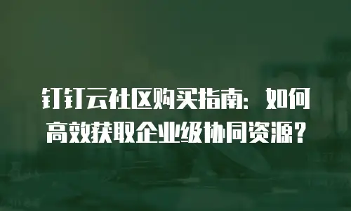 钉钉云社区购买指南：如何高效获取企业级协同资源？