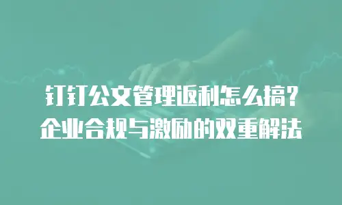 钉钉公文管理返利怎么搞？企业合规与激励的双重解法