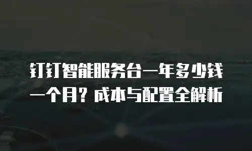 钉钉智能服务台一年多少钱一个月？成本与配置全解析