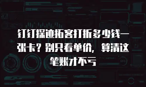 钉钉探迹拓客打折多少钱一张卡？别只看单价，算清这笔账才不亏