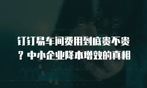 钉钉易车间费用到底贵不贵？中小企业降本增效的真相