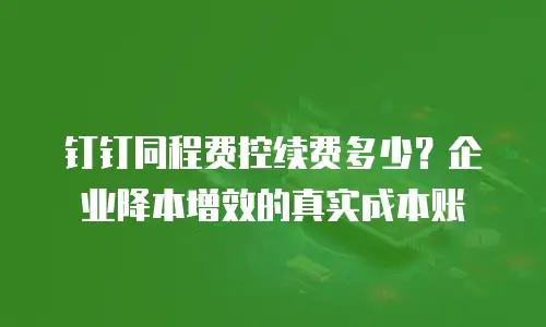 钉钉同程费控续费多少？企业降本增效的真实成本账