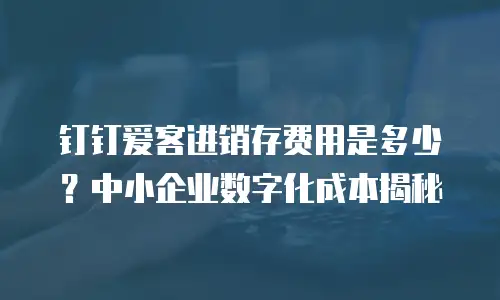钉钉爱客进销存费用是多少？中小企业数字化成本揭秘