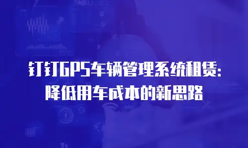 钉钉GPS车辆管理系统租赁：降低用车成本的新思路